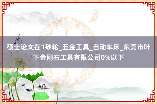 硕士论文在1砂轮_五金工具_自动车床_东莞市叶下金刚石工具有限公司0%以下