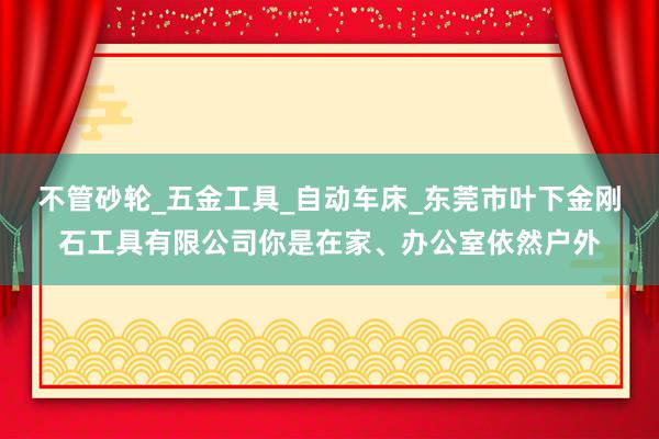不管砂轮_五金工具_自动车床_东莞市叶下金刚石工具有限公司你是在家、办公室依然户外
