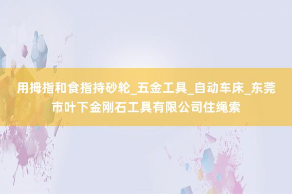 用拇指和食指持砂轮_五金工具_自动车床_东莞市叶下金刚石工具有限公司住绳索
