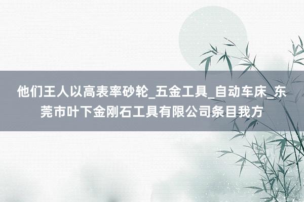他们王人以高表率砂轮_五金工具_自动车床_东莞市叶下金刚石工具有限公司条目我方