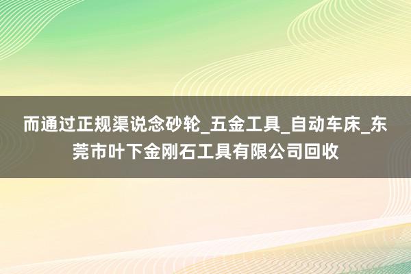 而通过正规渠说念砂轮_五金工具_自动车床_东莞市叶下金刚石工具有限公司回收