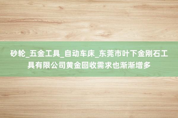 砂轮_五金工具_自动车床_东莞市叶下金刚石工具有限公司黄金回收需求也渐渐增多