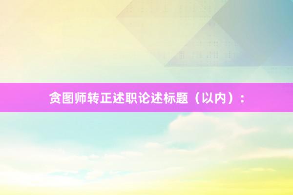 贪图师转正述职论述标题(以内):